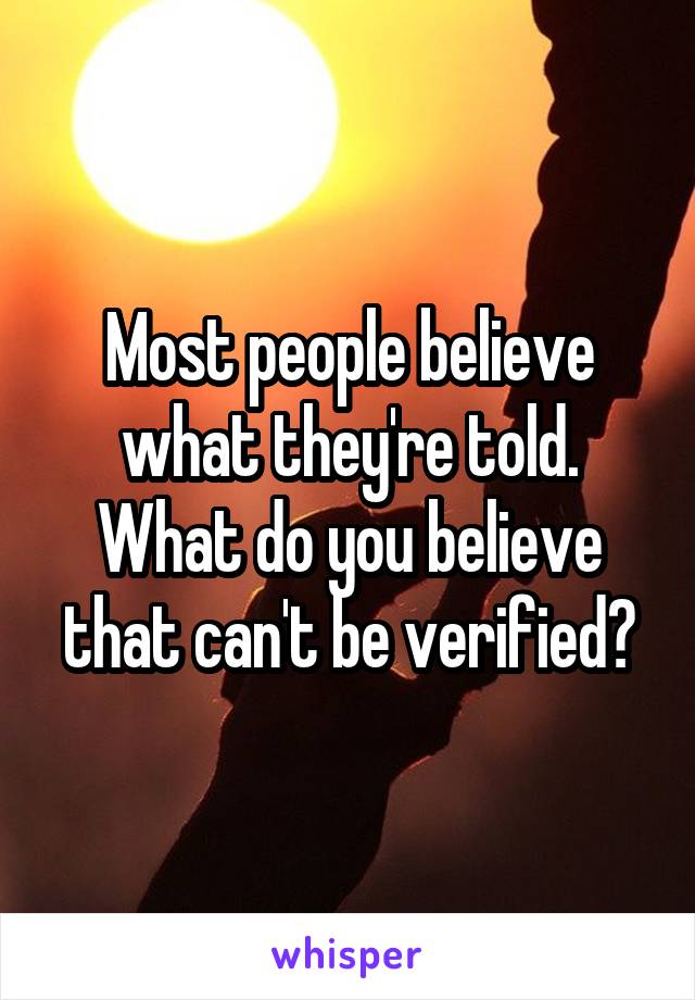 Most people believe what they're told. What do you believe that can't be verified?
