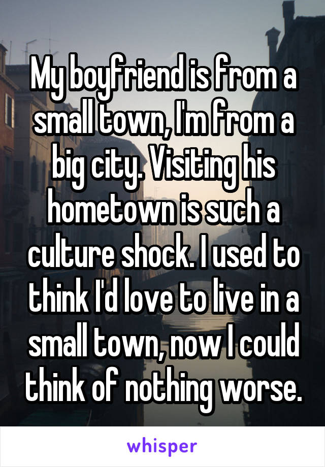 My boyfriend is from a small town, I'm from a big city. Visiting his hometown is such a culture shock. I used to think I'd love to live in a small town, now I could think of nothing worse.