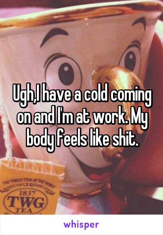 Ugh,I have a cold coming on and I'm at work. My body feels like shit.
