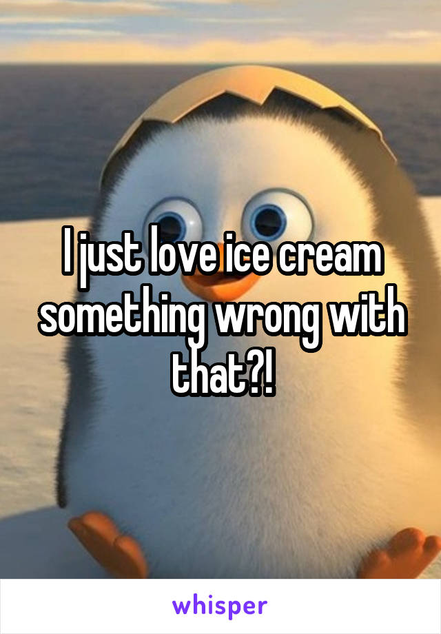 I just love ice cream
something wrong with that?!