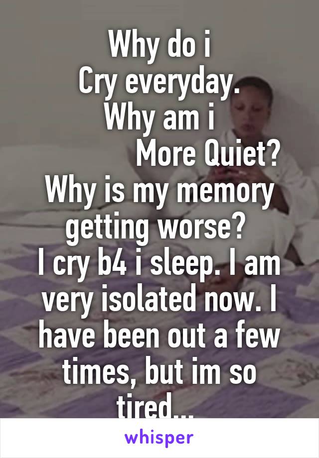 Why do i
Cry everyday.
Why am i
             More Quiet?
Why is my memory getting worse? 
I cry b4 i sleep. I am very isolated now. I have been out a few times, but im so tired... 