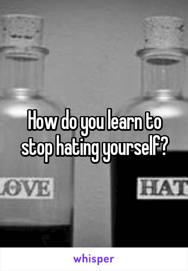 How do you learn to stop hating yourself?
