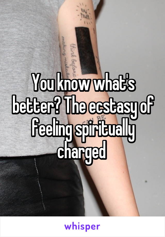 You know what's better? The ecstasy of feeling spiritually charged 