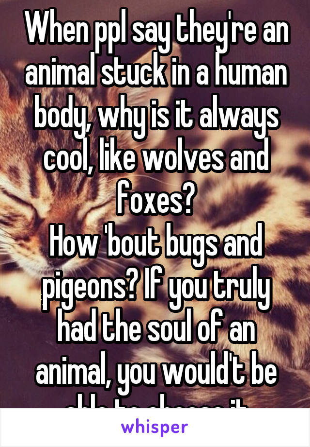 When ppl say they're an animal stuck in a human body, why is it always cool, like wolves and foxes?
How 'bout bugs and pigeons? If you truly had the soul of an animal, you would't be able to choose it