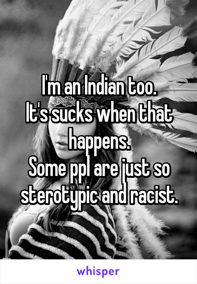 I'm an Indian too.
It's sucks when that happens.
Some ppl are just so sterotypic and racist.
