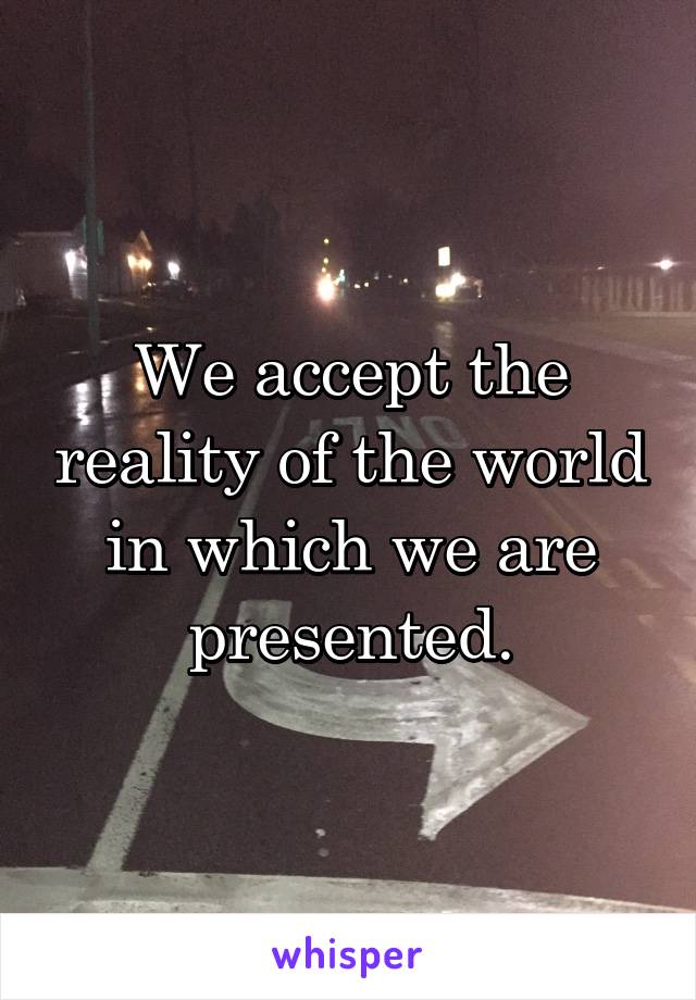We accept the reality of the world in which we are presented.