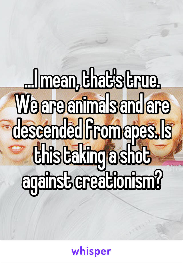 ...I mean, that's true. We are animals and are descended from apes. Is this taking a shot against creationism?