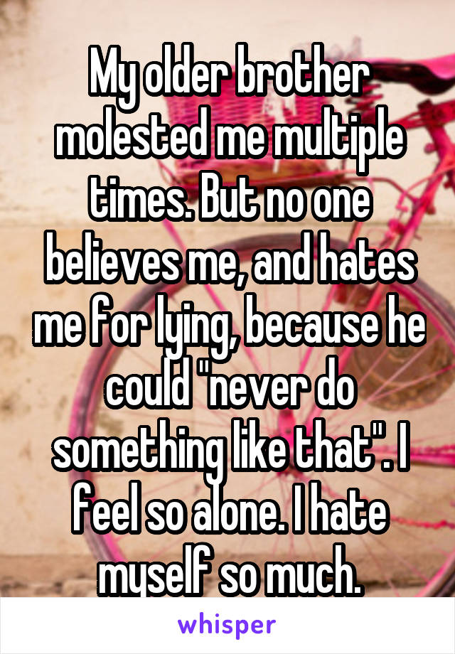 My older brother molested me multiple times. But no one believes me, and hates me for lying, because he could "never do something like that". I feel so alone. I hate myself so much.