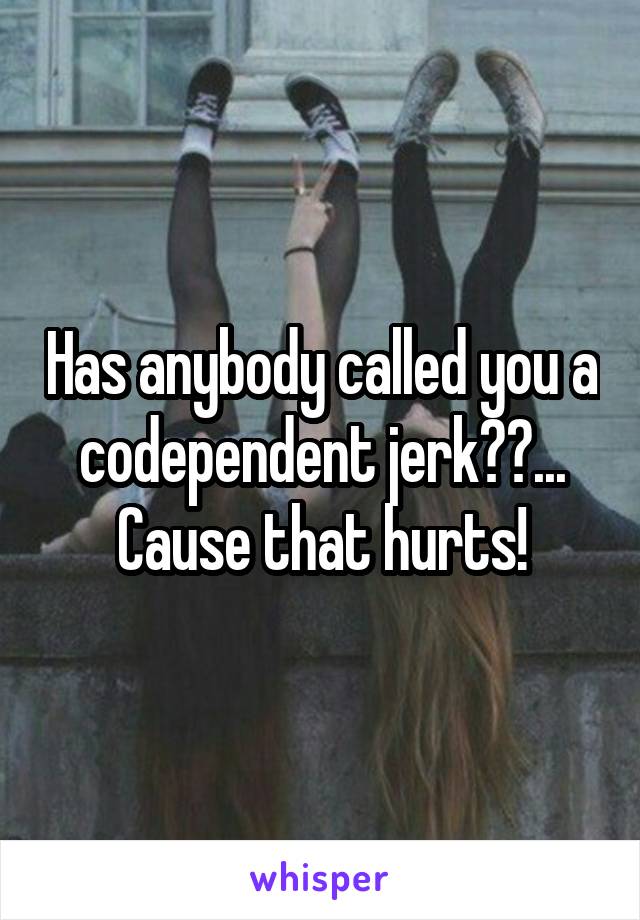 Has anybody called you a codependent jerk??... Cause that hurts!