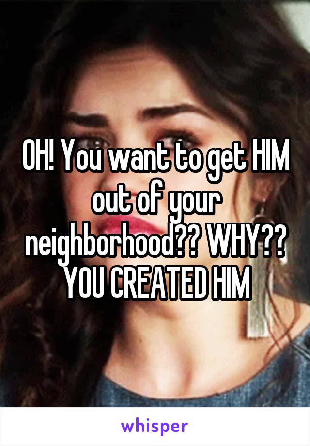 OH! You want to get HIM out of your neighborhood?? WHY??
YOU CREATED HIM
