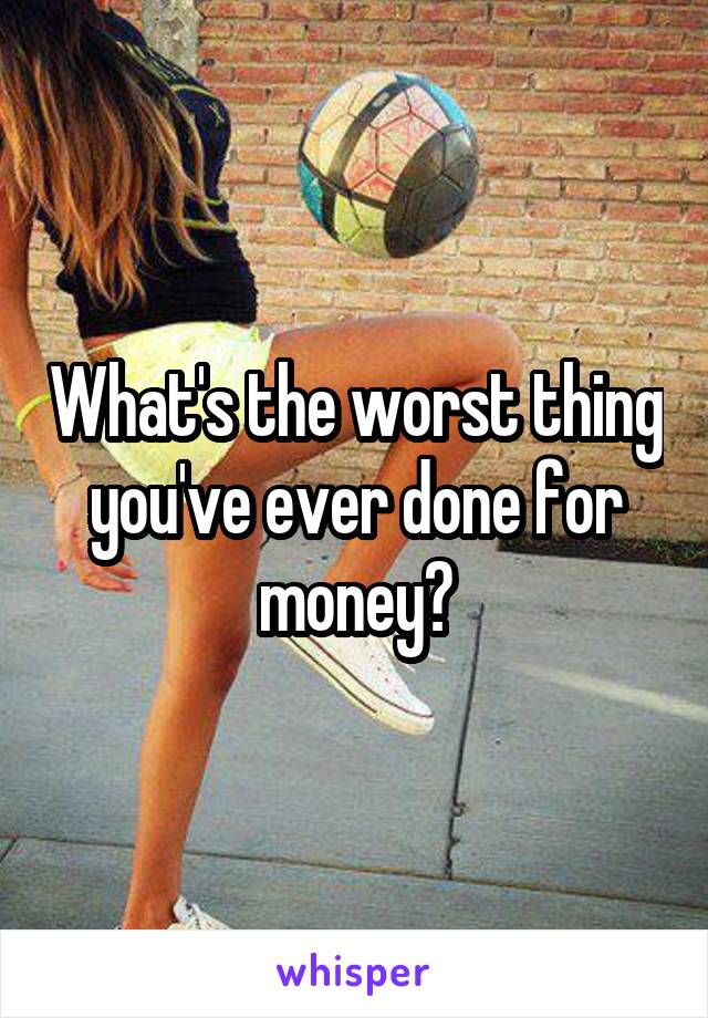 What's the worst thing you've ever done for money?