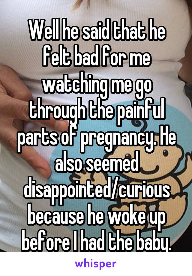 Well he said that he felt bad for me watching me go through the painful parts of pregnancy. He also seemed disappointed/curious because he woke up before I had the baby.