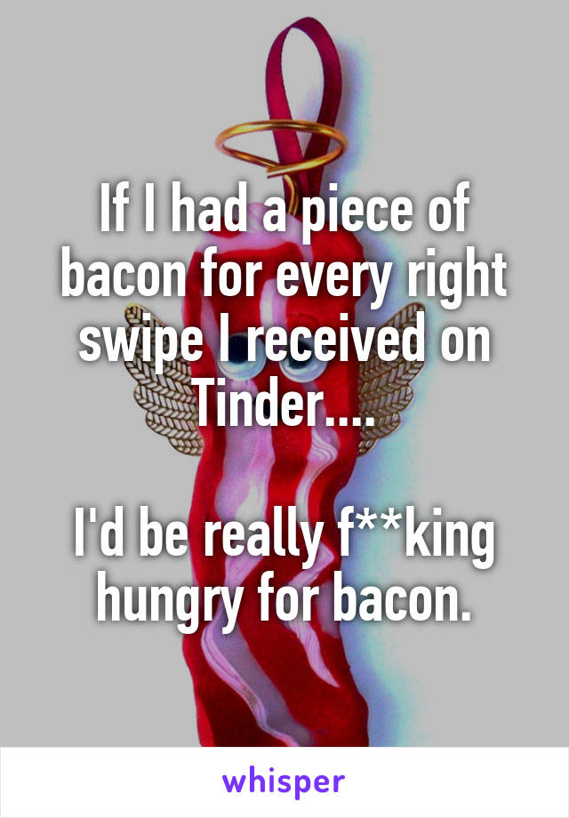 If I had a piece of bacon for every right swipe I received on Tinder....

I'd be really f**king hungry for bacon.