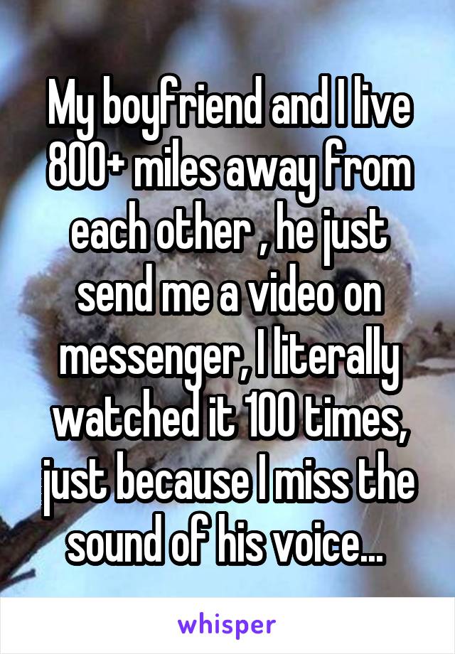 My boyfriend and I live 800+ miles away from each other , he just send me a video on messenger, I literally watched it 100 times, just because I miss the sound of his voice... 