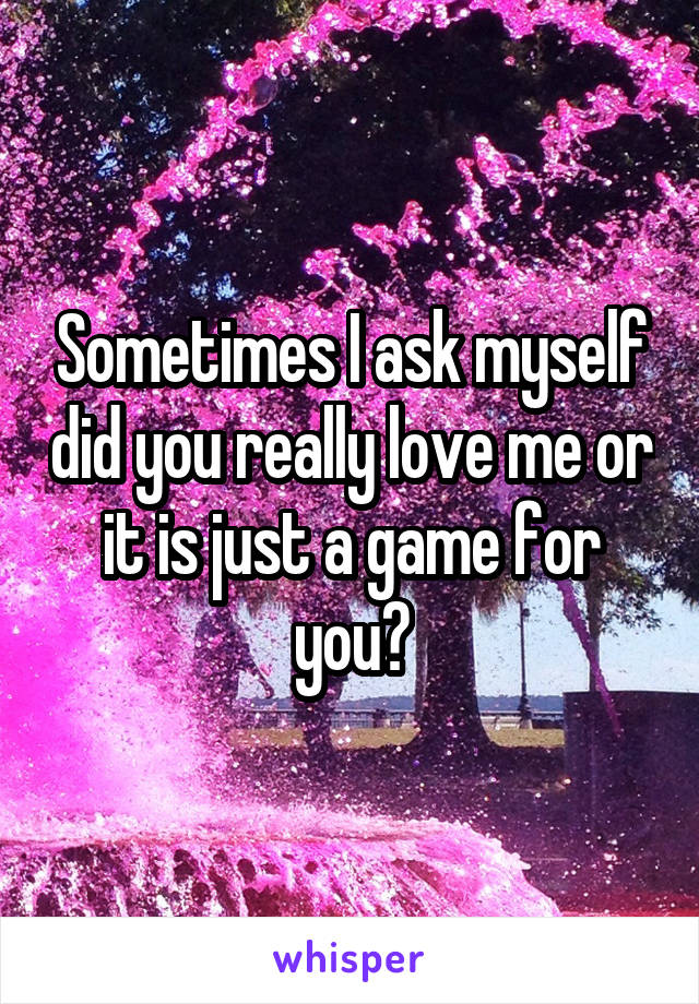 Sometimes I ask myself did you really love me or it is just a game for you?