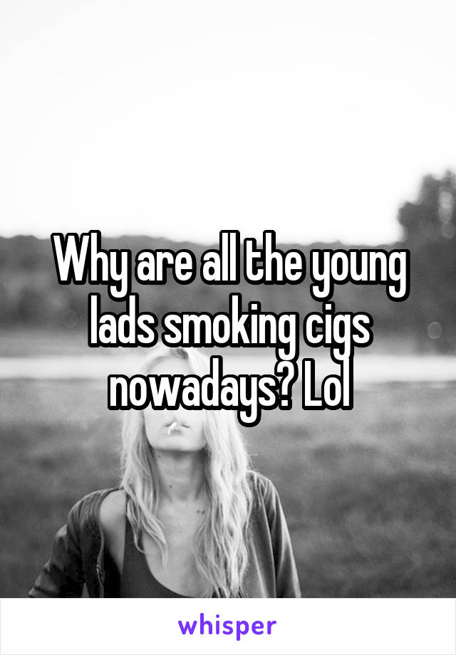 Why are all the young lads smoking cigs nowadays? Lol