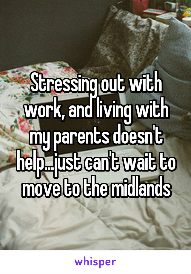 Stressing out with work, and living with my parents doesn't help...just can't wait to move to the midlands