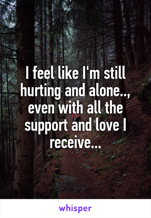 I feel like I'm still hurting and alone.., even with all the support and love I receive...