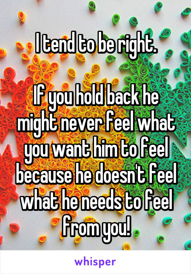 I tend to be right.

If you hold back he might never feel what you want him to feel because he doesn't feel what he needs to feel from you!