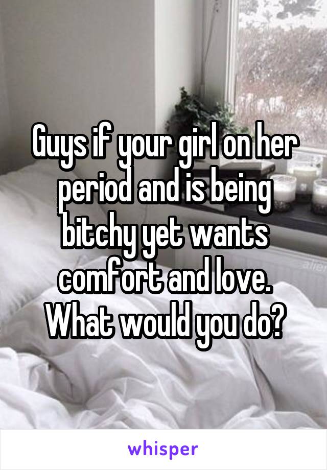 Guys if your girl on her period and is being bitchy yet wants comfort and love. What would you do?