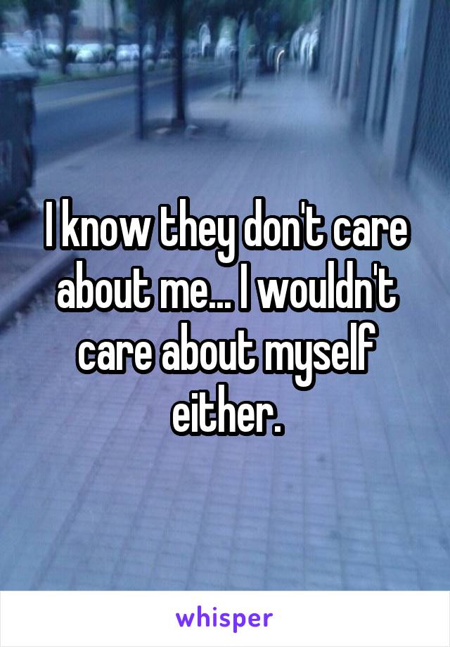 I know they don't care about me... I wouldn't care about myself either.