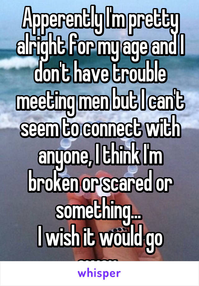 Apperently I'm pretty alright for my age and I don't have trouble meeting men but I can't seem to connect with anyone, I think I'm broken or scared or something... 
I wish it would go away. 