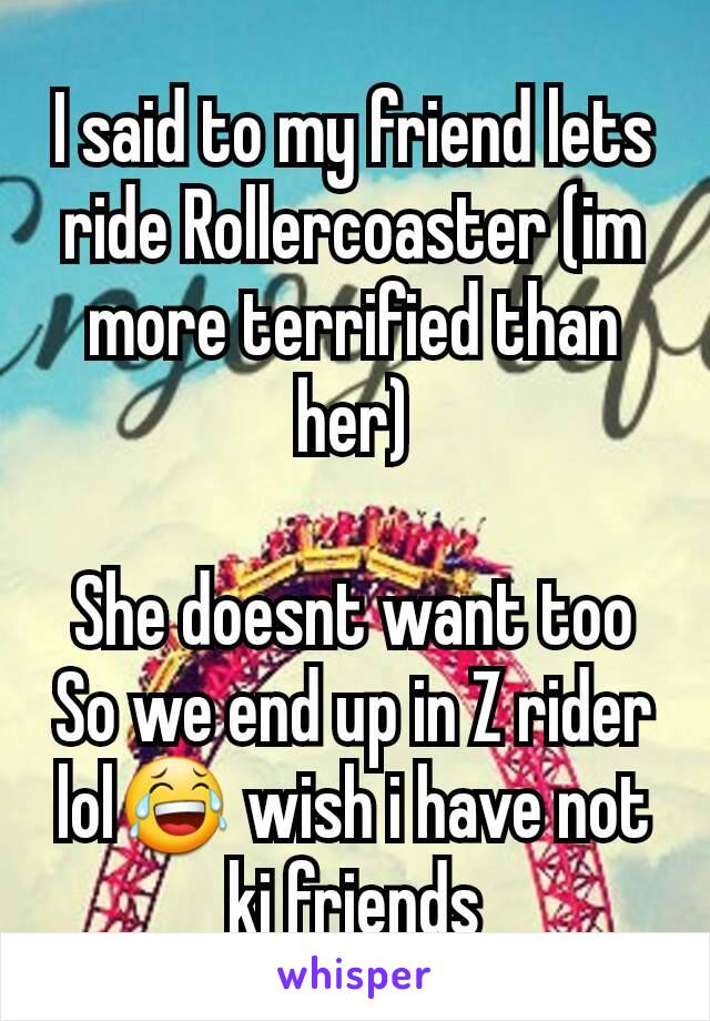 I said to my friend lets ride Rollercoaster (im more terrified than her)

She doesnt want too So we end up in Z rider lol😂 wish i have not kj friends