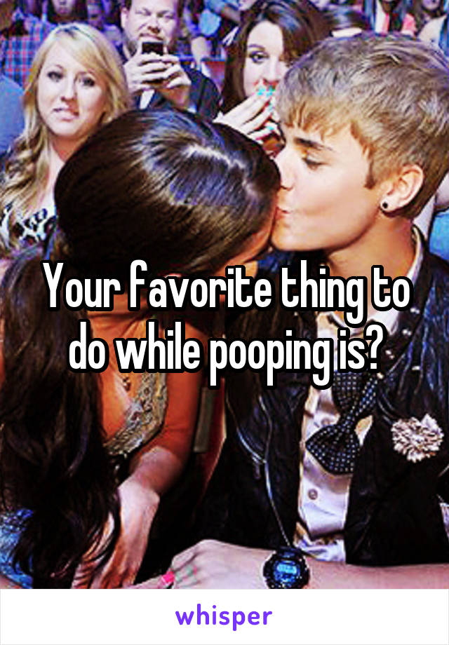 Your favorite thing to do while pooping is?