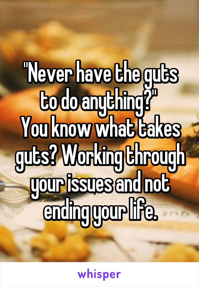 "Never have the guts to do anything?" 
You know what takes guts? Working through your issues and not ending your life.