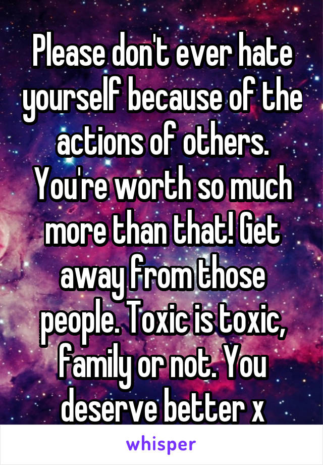 Please don't ever hate yourself because of the actions of others. You're worth so much more than that! Get away from those people. Toxic is toxic, family or not. You deserve better x