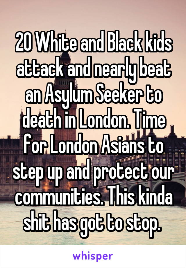 20 White and Black kids attack and nearly beat an Asylum Seeker to death in London. Time for London Asians to step up and protect our communities. This kinda shit has got to stop. 