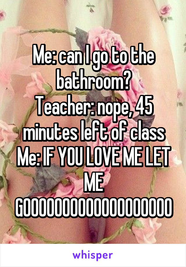 Me: can I go to the bathroom?
Teacher: nope, 45 minutes left of class
Me: IF YOU LOVE ME LET ME GOOOOOOOOOOOOOOOOOOO