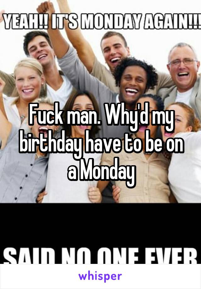 Fuck man. Why'd my birthday have to be on a Monday