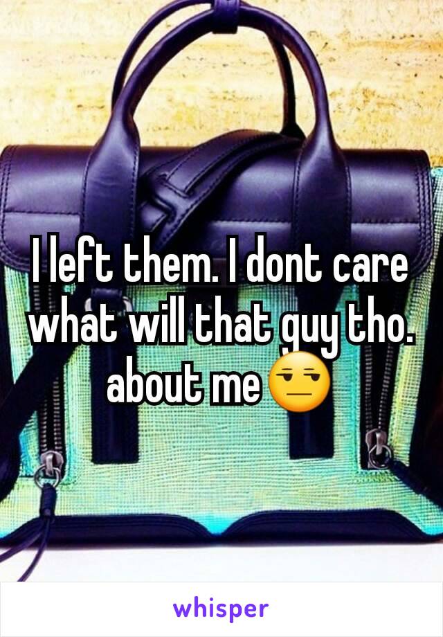 I left them. I dont care what will that guy tho. about me😒