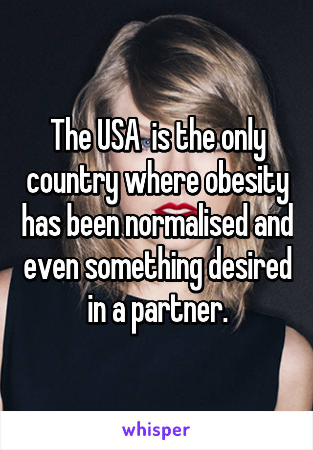The USA  is the only country where obesity has been normalised and even something desired in a partner.