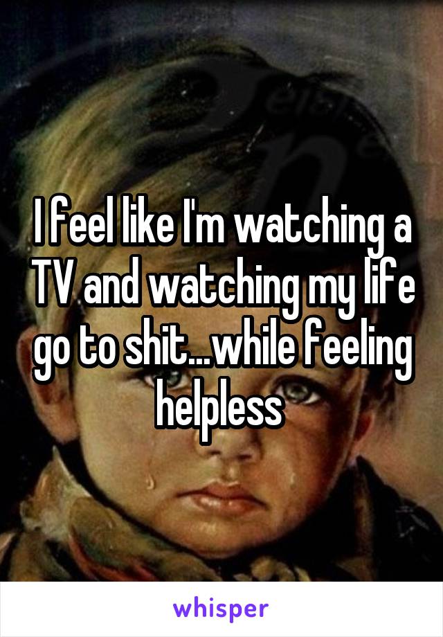 I feel like I'm watching a TV and watching my life go to shit...while feeling helpless 