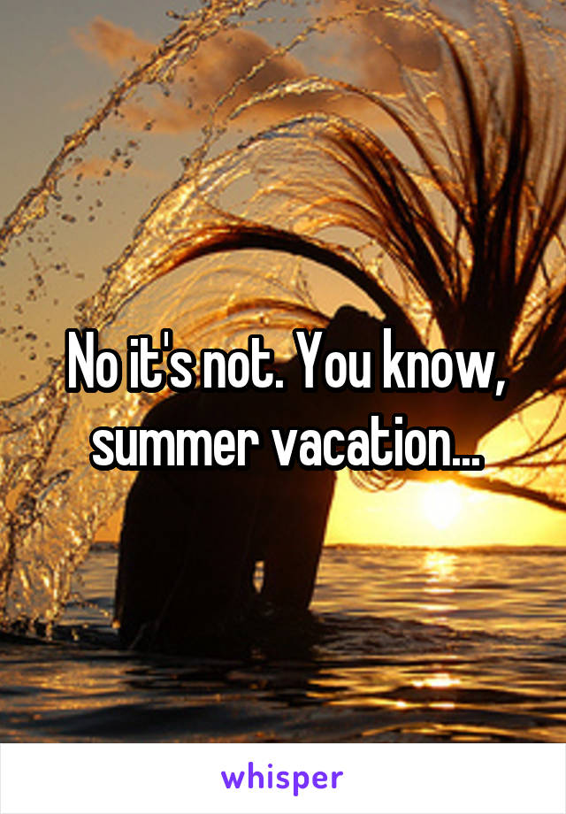 No it's not. You know, summer vacation...
