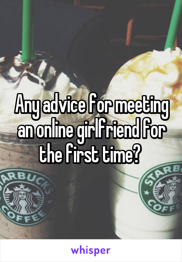 Any advice for meeting an online girlfriend for the first time? 