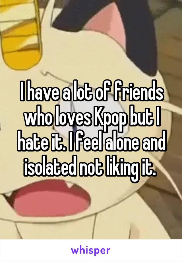 I have a lot of friends who loves Kpop but I hate it. I feel alone and isolated not liking it. 