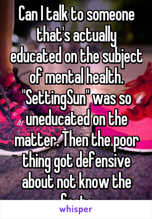 Can I talk to someone that's actually educated on the subject of mental health. "SettingSun" was so uneducated on the matter. Then the poor thing got defensive about not know the facts