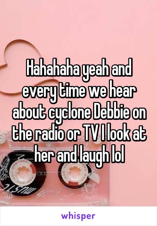 Hahahaha yeah and every time we hear about cyclone Debbie on the radio or TV I look at her and laugh lol