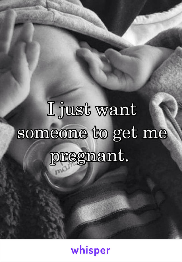 I just want someone to get me pregnant. 