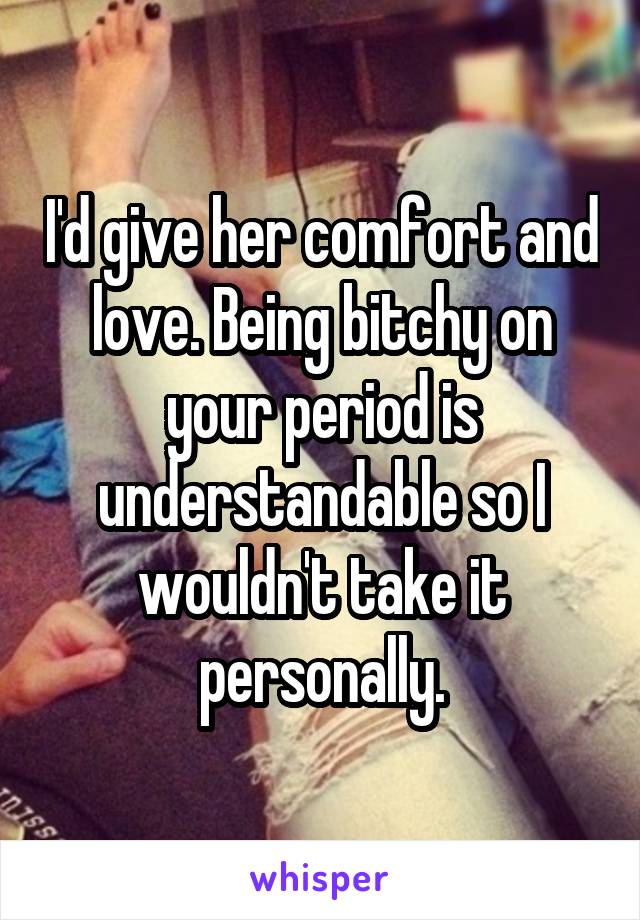 I'd give her comfort and love. Being bitchy on your period is understandable so I wouldn't take it personally.