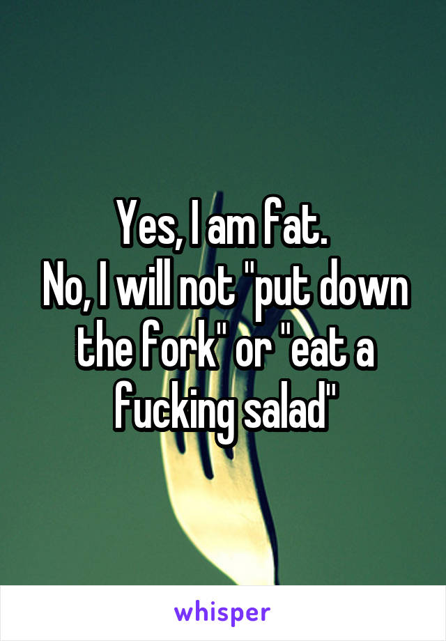 Yes, I am fat. 
No, I will not "put down the fork" or "eat a fucking salad"