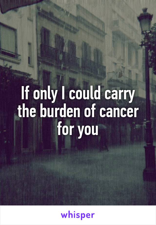 If only I could carry the burden of cancer for you