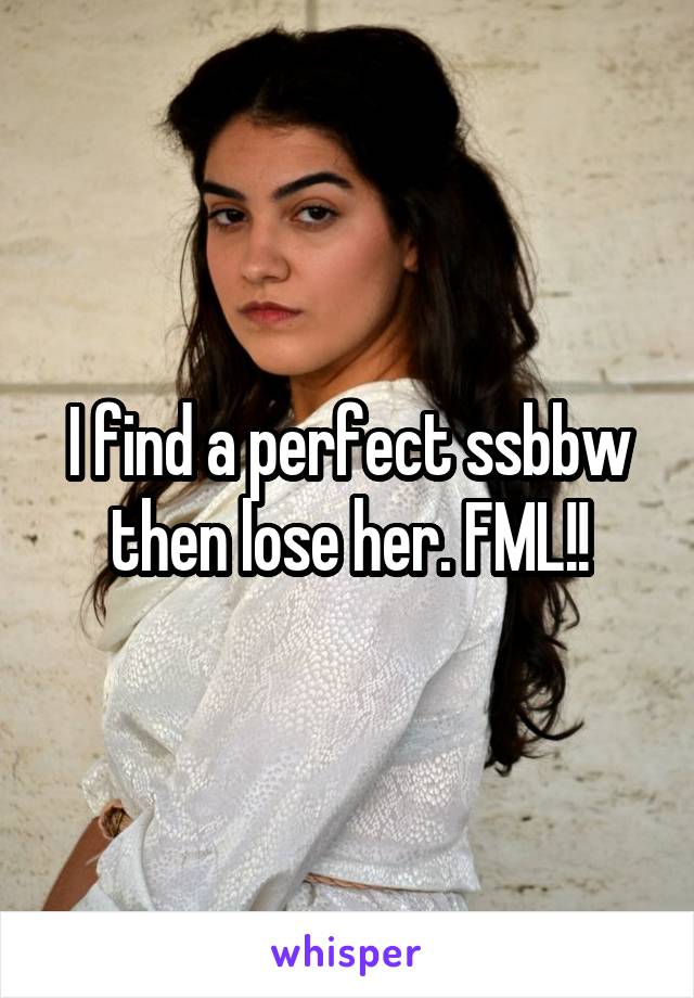 I find a perfect ssbbw then lose her. FML!!