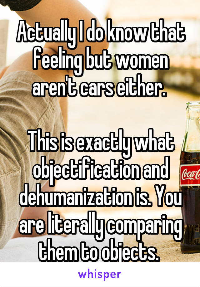 Actually I do know that feeling but women aren't cars either. 

This is exactly what objectification and dehumanization is. You are literally comparing them to objects. 