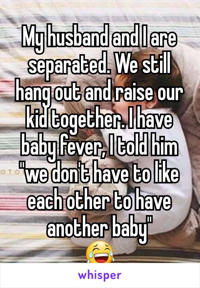 My husband and I are separated. We still hang out and raise our kid together. I have baby fever, I told him "we don't have to like each other to have another baby"
😂