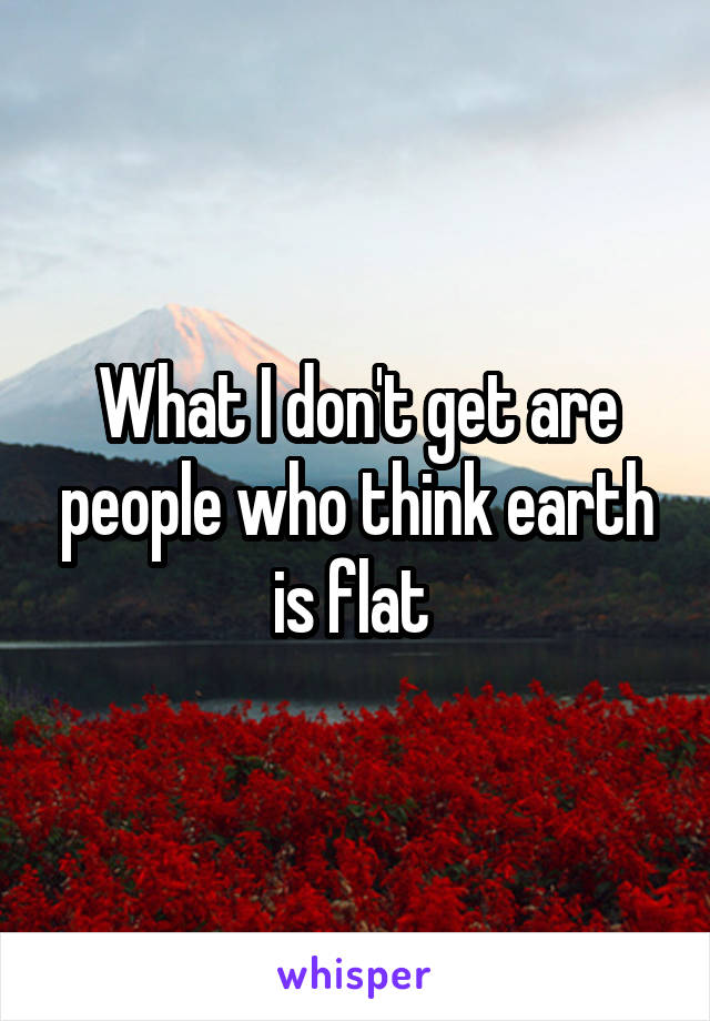 What I don't get are people who think earth is flat 