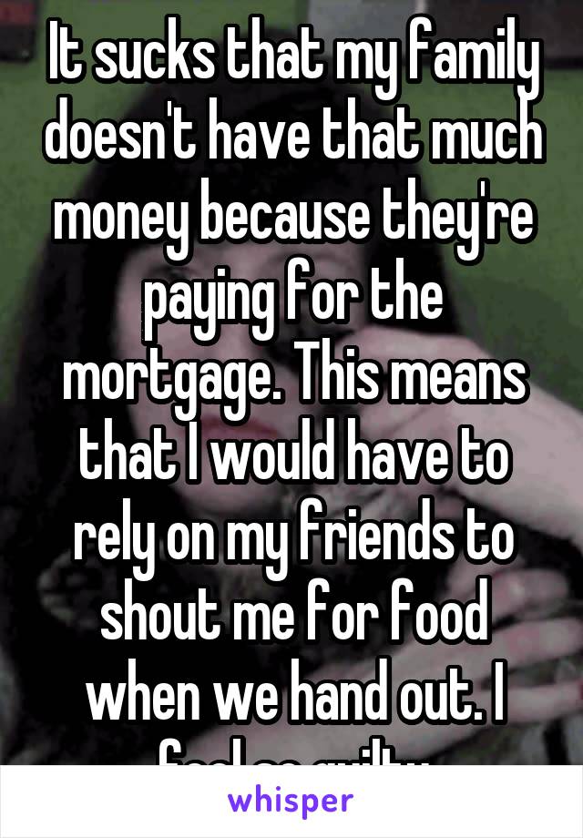 It sucks that my family doesn't have that much money because they're paying for the mortgage. This means that I would have to rely on my friends to shout me for food when we hand out. I feel so guilty